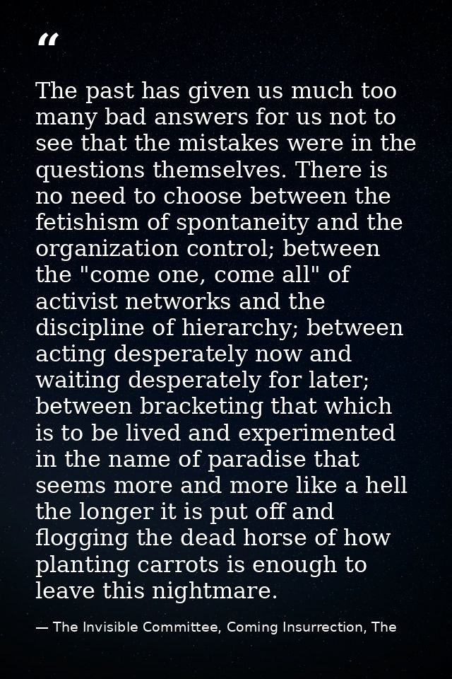 The past has given us much too many bad answers for us not to see that the mistakes were in the questions themselves. Th — The Invisible Committee, Coming Insurrection, The