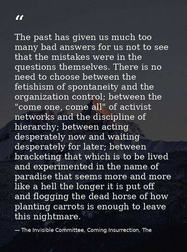 The past has given us much too many bad answers for us not to see that the mistakes were in the questions themselves. Th — The Invisible Committee, Coming Insurrection, The