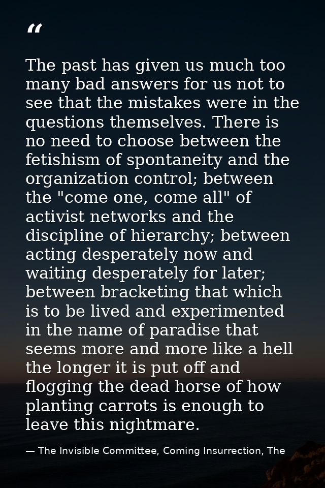 The past has given us much too many bad answers for us not to see that the mistakes were in the questions themselves. Th — The Invisible Committee, Coming Insurrection, The