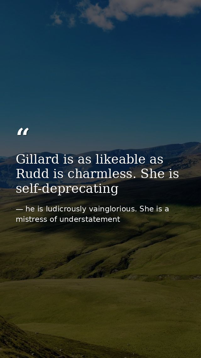 Gillard is as likeable as Rudd is charmless. She is self-deprecating — he is ludicrously vainglorious. She is a mistress of understatement