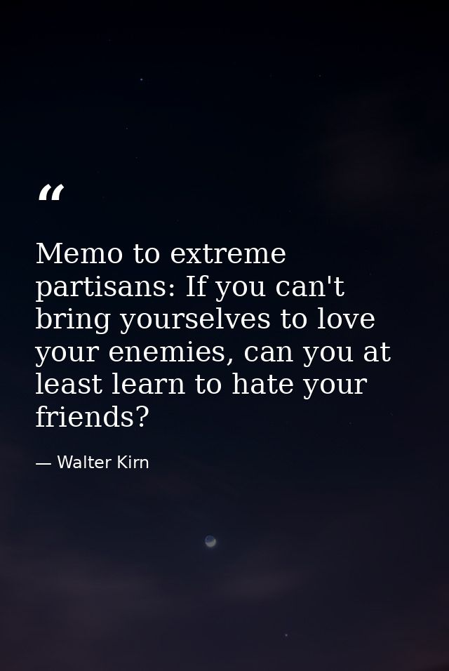 Memo to extreme partisans: If you can't bring yourselves to love your enemies, can you at least learn to hate your frien — Walter Kirn