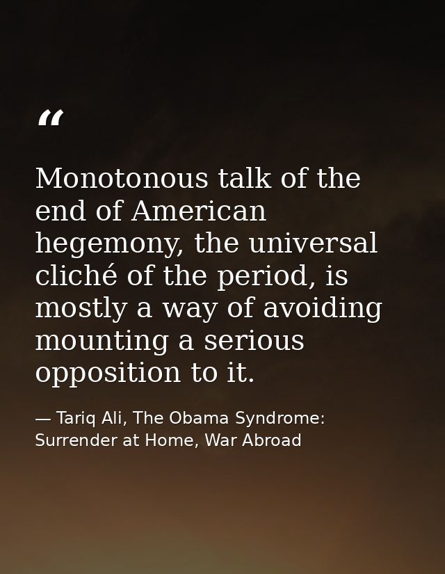 Monotonous talk of the end of American hegemony, the universal cliché of the period, is mostly a way of avoiding mountin — Tariq Ali, The Obama Syndrome: Surrender at Home, War Abroad