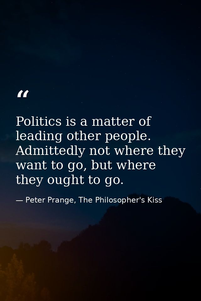 Politics is a matter of leading other people. Admittedly not where they want to go, but where they ought to go. — Peter Prange, The Philosopher's Kiss