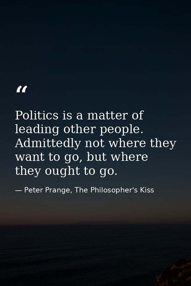 Politics is a matter of leading other people. Admittedly not where they want to go, but where they ought to go. — Peter Prange, The Philosopher's Kiss