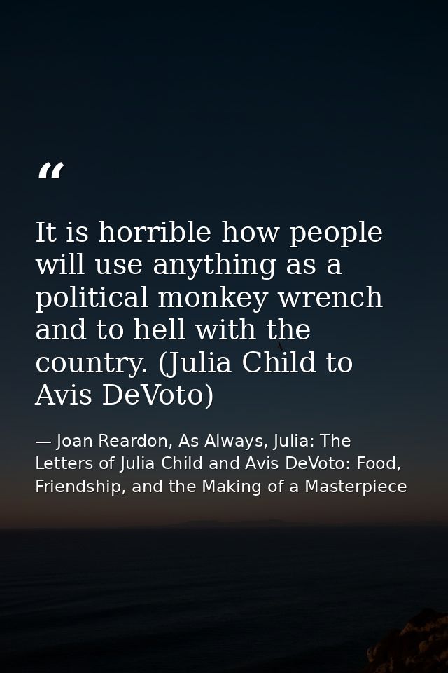 It is horrible how people will use anything as a political monkey wrench and to hell with the country. (Julia Child to A — Joan Reardon, As Always, Julia: The Letters of Julia Child and Avis DeVoto: Food, Friendship, and the Making of a Masterpiece