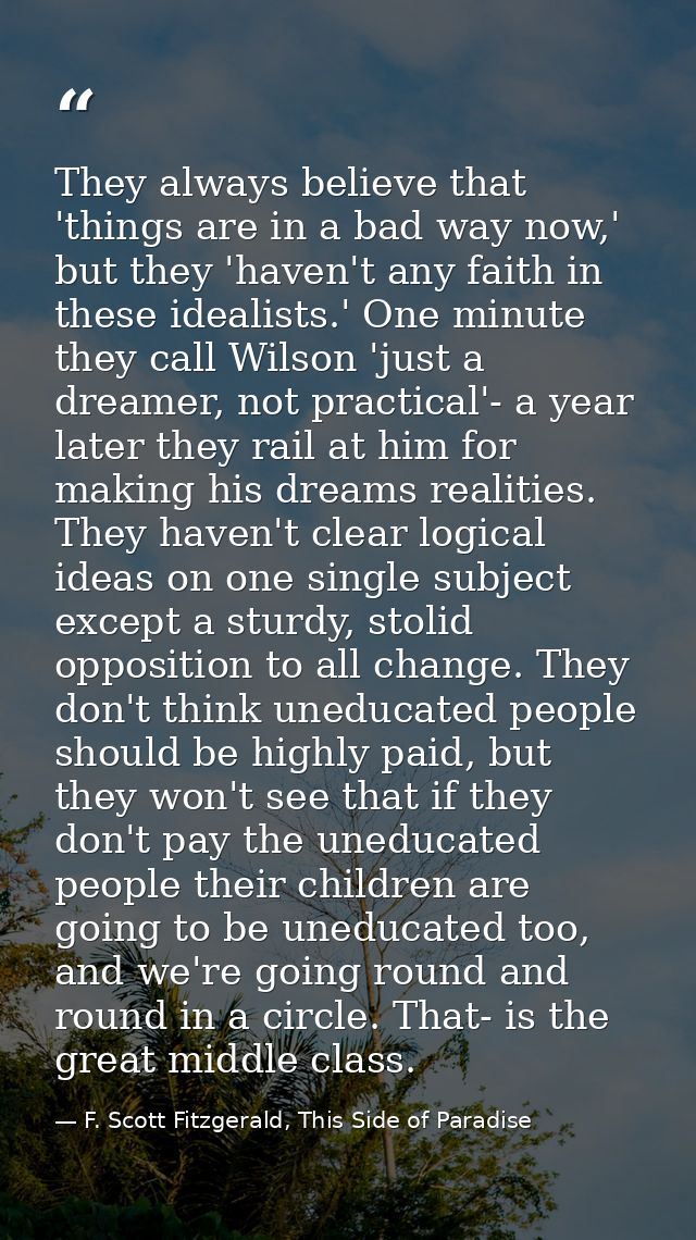 They always believe that 'things are in a bad way now,' but they 'haven't any faith in these idealists.' One minute they — F. Scott Fitzgerald, This Side of Paradise