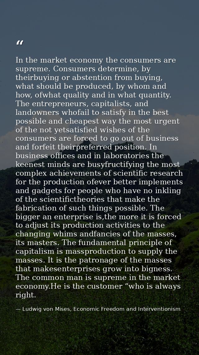 In the market economy the consumers are supreme. Consumers determine, by theirbuying or abstention from buying, what sho — Ludwig von Mises, Economic Freedom and Interventionism