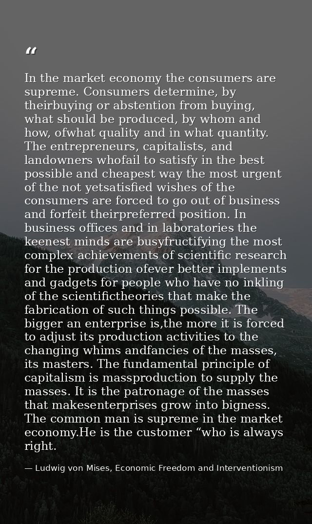 In the market economy the consumers are supreme. Consumers determine, by theirbuying or abstention from buying, what sho — Ludwig von Mises, Economic Freedom and Interventionism