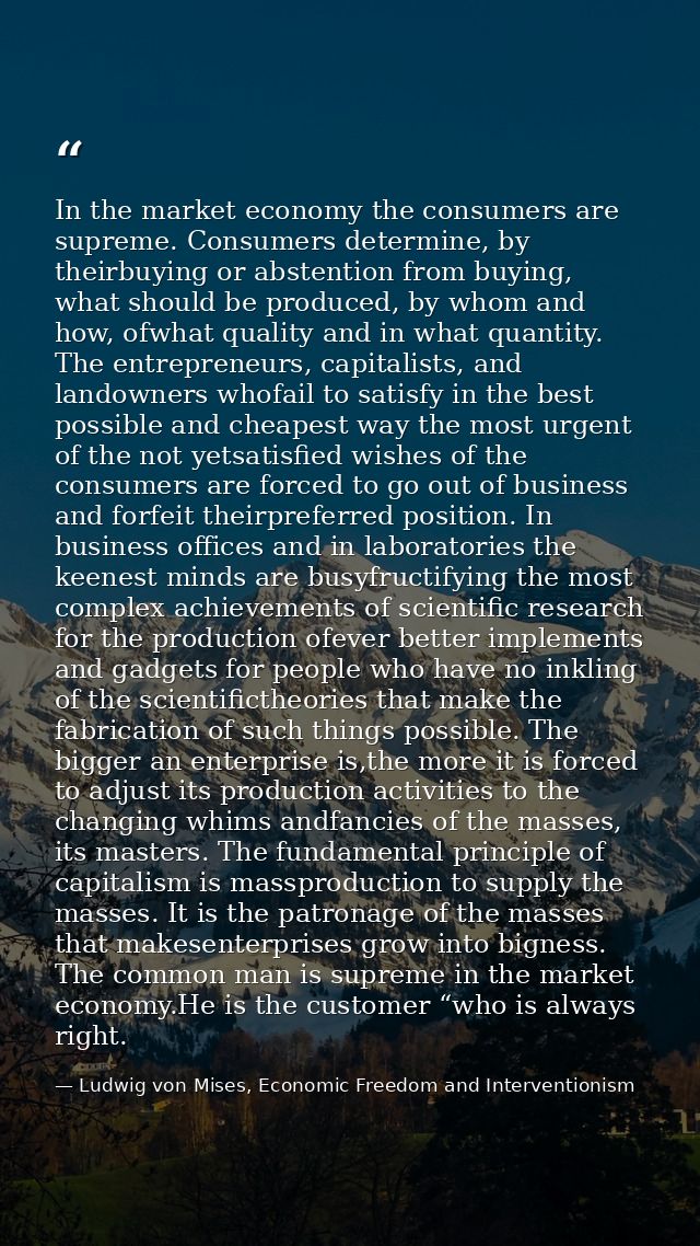 In the market economy the consumers are supreme. Consumers determine, by theirbuying or abstention from buying, what sho — Ludwig von Mises, Economic Freedom and Interventionism