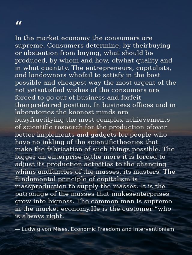 In the market economy the consumers are supreme. Consumers determine, by theirbuying or abstention from buying, what sho — Ludwig von Mises, Economic Freedom and Interventionism