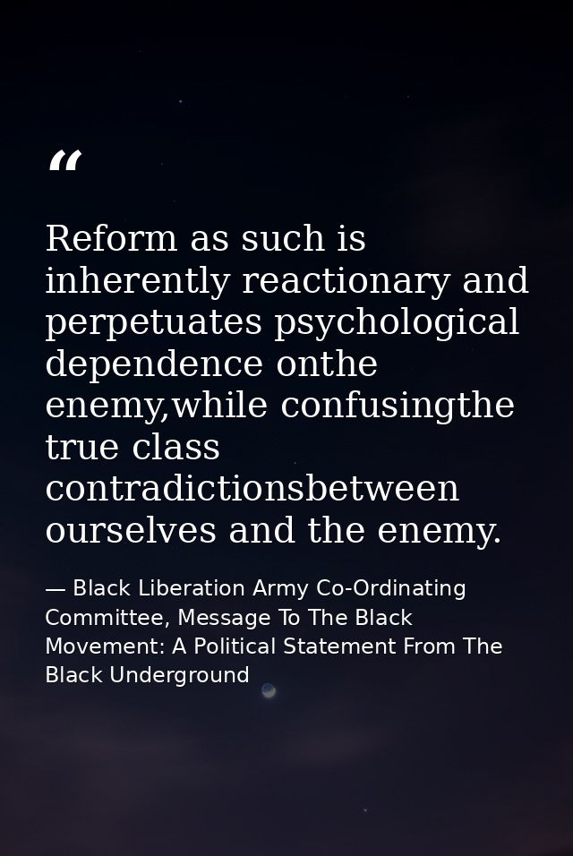 Reform as such is inherently reactionary and perpetuates psychological dependence onthe enemy,while confusingthe true cl — Black Liberation Army Co-Ordinating Committee, Message To The Black Movement: A Political Statement From The Black Underground