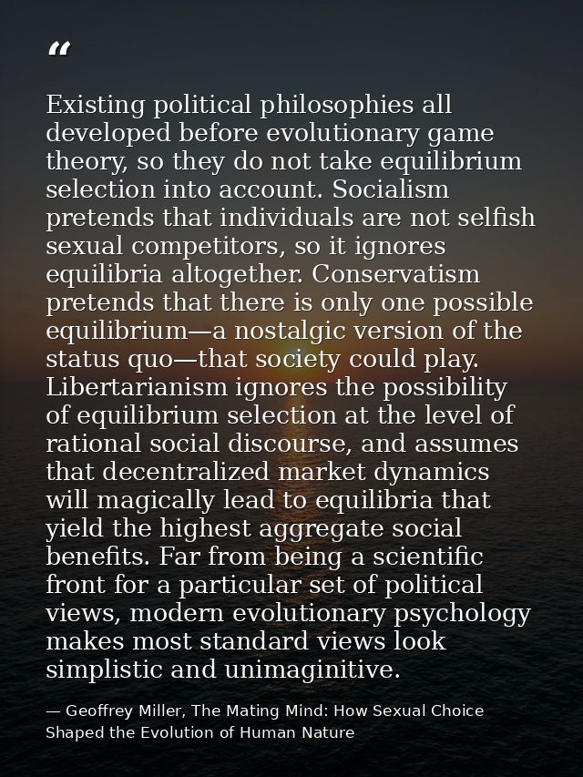 Existing political philosophies all developed before evolutionary game theory, so they do not take equilibrium selection — Geoffrey Miller, The Mating Mind: How Sexual Choice Shaped the Evolution of Human Nature