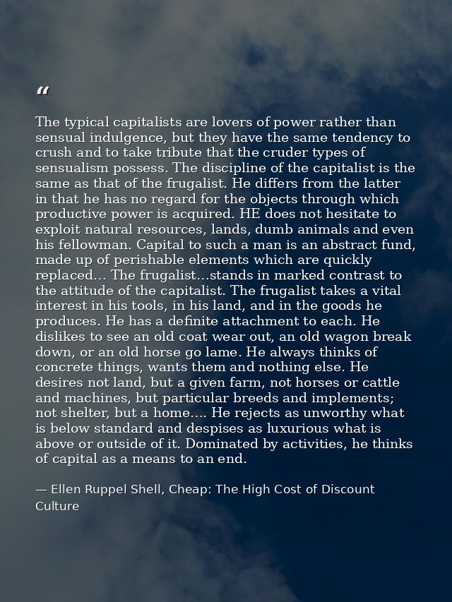 The typical capitalists are lovers of power rather than sensual indulgence, but they have the same tendency to crush and — Ellen Ruppel Shell, Cheap: The High Cost of Discount Culture