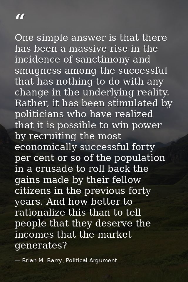 One simple answer is that there has been a massive rise in the incidence of sanctimony and smugness among the successful — Brian M. Barry, Political Argument
