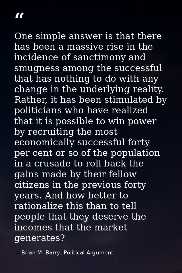 One simple answer is that there has been a massive rise in the incidence of sanctimony and smugness among the successful — Brian M. Barry, Political Argument