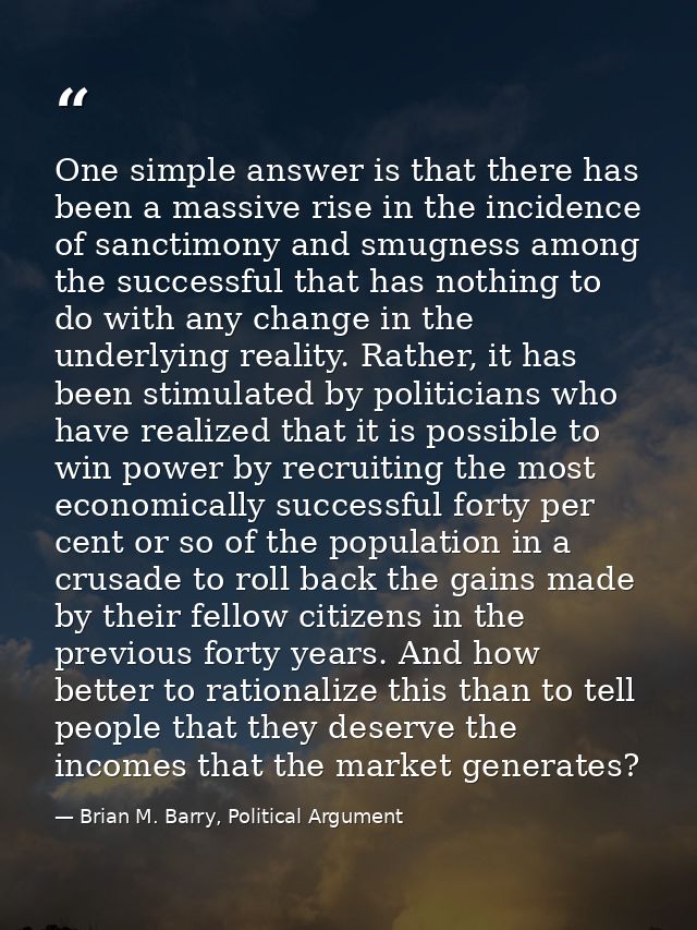One simple answer is that there has been a massive rise in the incidence of sanctimony and smugness among the successful — Brian M. Barry, Political Argument
