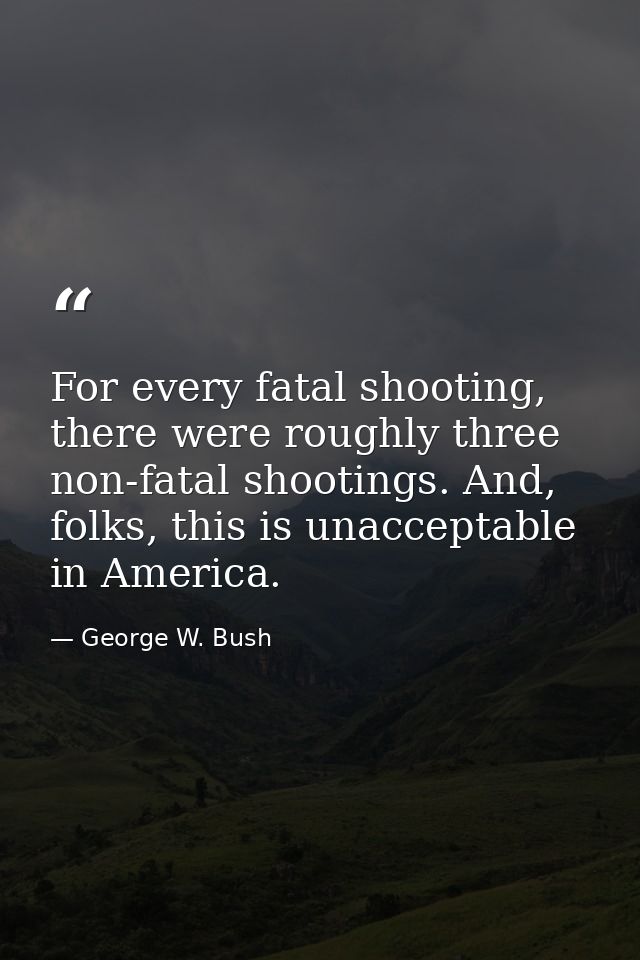 For every fatal shooting, there were roughly three non-fatal shootings. And, folks, this is unacceptable in America. — George W. Bush