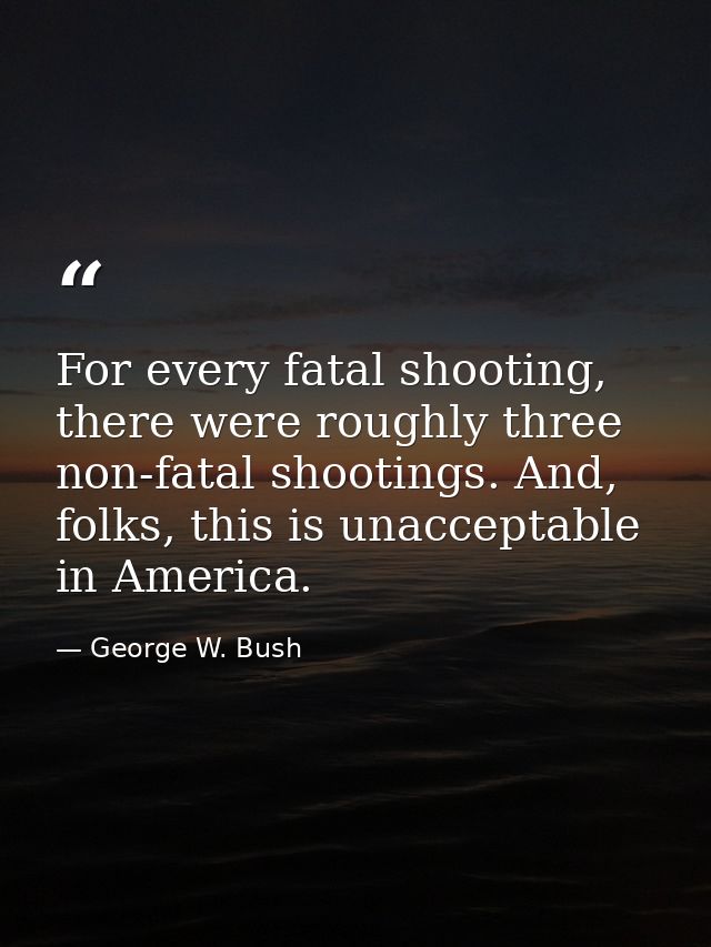 For every fatal shooting, there were roughly three non-fatal shootings. And, folks, this is unacceptable in America. — George W. Bush