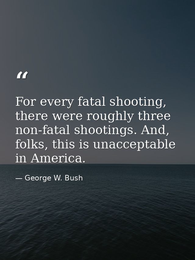 For every fatal shooting, there were roughly three non-fatal shootings. And, folks, this is unacceptable in America. — George W. Bush