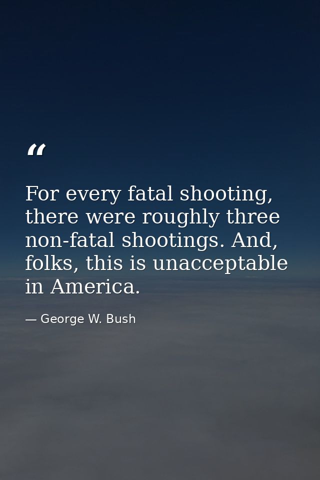 For every fatal shooting, there were roughly three non-fatal shootings. And, folks, this is unacceptable in America. — George W. Bush