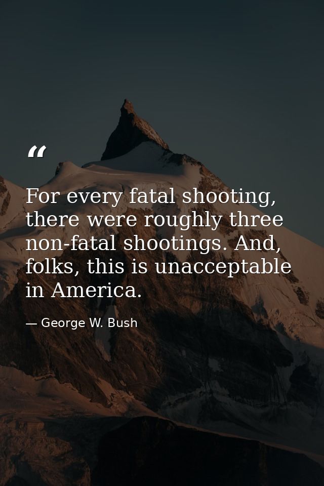 For every fatal shooting, there were roughly three non-fatal shootings. And, folks, this is unacceptable in America. — George W. Bush