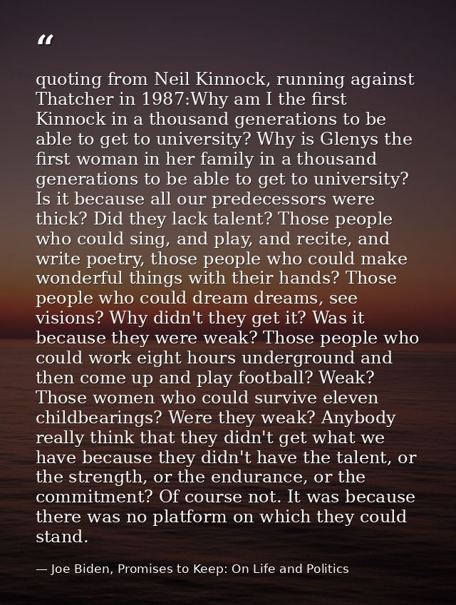 quoting from Neil Kinnock, running against Thatcher in 1987:Why am I the first Kinnock in a thousand generations to be a — Joe Biden, Promises to Keep: On Life and Politics