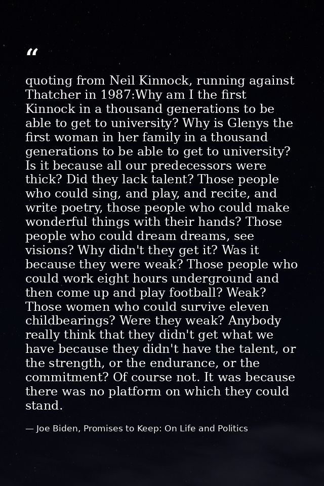 quoting from Neil Kinnock, running against Thatcher in 1987:Why am I the first Kinnock in a thousand generations to be a — Joe Biden, Promises to Keep: On Life and Politics