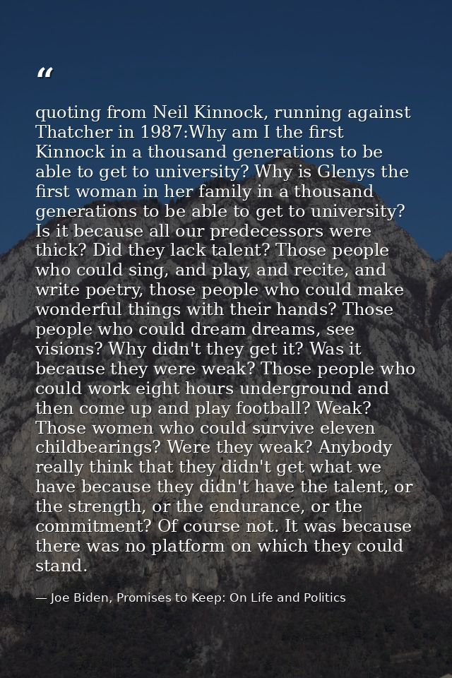 quoting from Neil Kinnock, running against Thatcher in 1987:Why am I the first Kinnock in a thousand generations to be a — Joe Biden, Promises to Keep: On Life and Politics