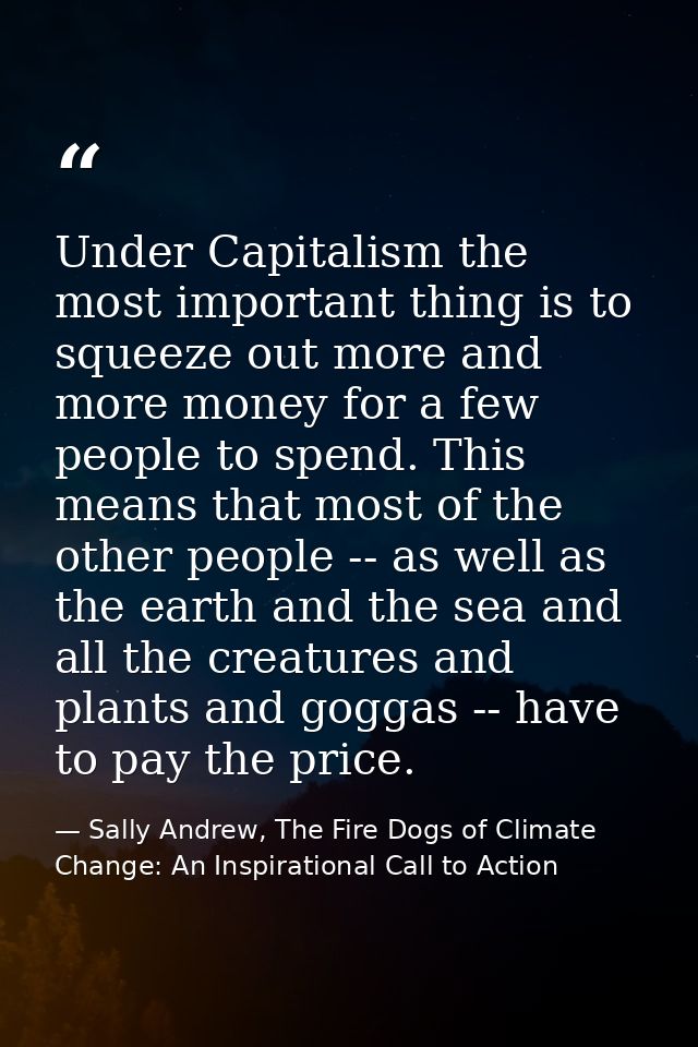 Under Capitalism the most important thing is to squeeze out more and more money for a few people to spend. This means th — Sally Andrew, The Fire Dogs of Climate Change: An Inspirational Call to Action