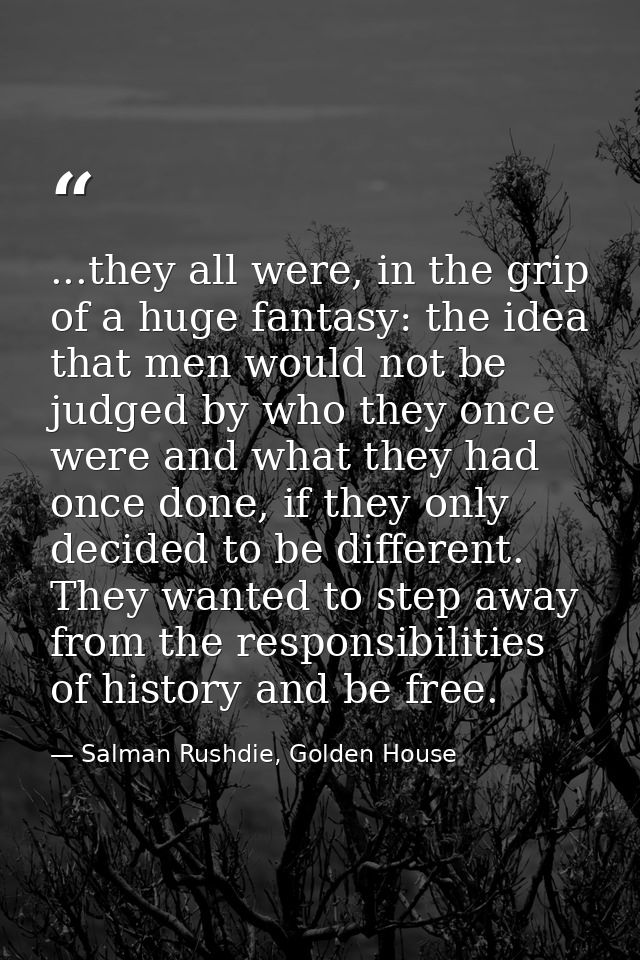 ...they all were, in the grip of a huge fantasy: the idea that men would not be judged by who they once were and what th — Salman Rushdie, Golden House