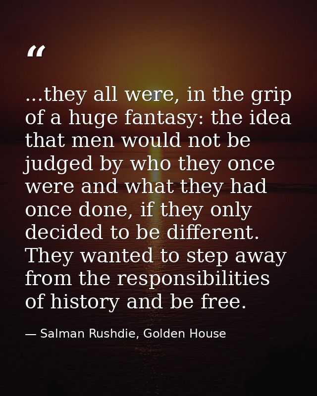 ...they all were, in the grip of a huge fantasy: the idea that men would not be judged by who they once were and what th — Salman Rushdie, Golden House