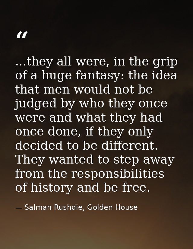 ...they all were, in the grip of a huge fantasy: the idea that men would not be judged by who they once were and what th — Salman Rushdie, Golden House