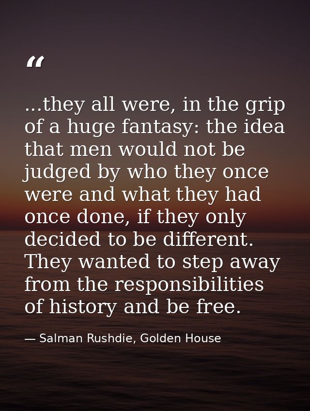 ...they all were, in the grip of a huge fantasy: the idea that men would not be judged by who they once were and what th — Salman Rushdie, Golden House