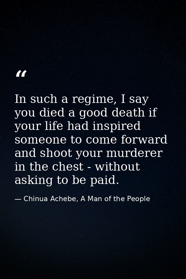 In such a regime, I say you died a good death if your life had inspired someone to come forward and shoot your murderer  — Chinua Achebe, A Man of the People