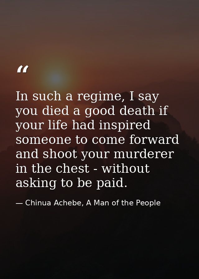 In such a regime, I say you died a good death if your life had inspired someone to come forward and shoot your murderer  — Chinua Achebe, A Man of the People