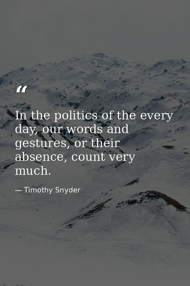In the politics of the every day, our words and gestures, or their absence, count very much. — Timothy Snyder
