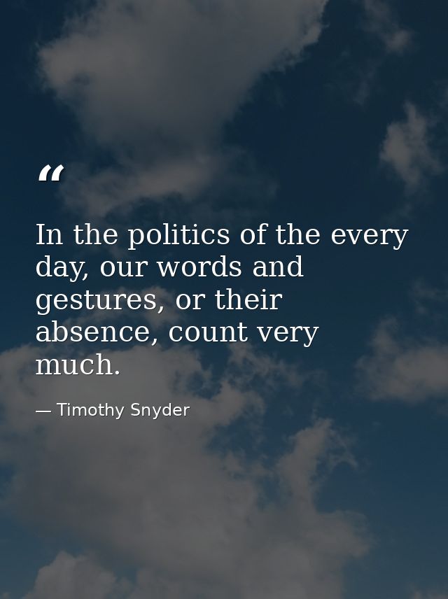 In the politics of the every day, our words and gestures, or their absence, count very much. — Timothy Snyder