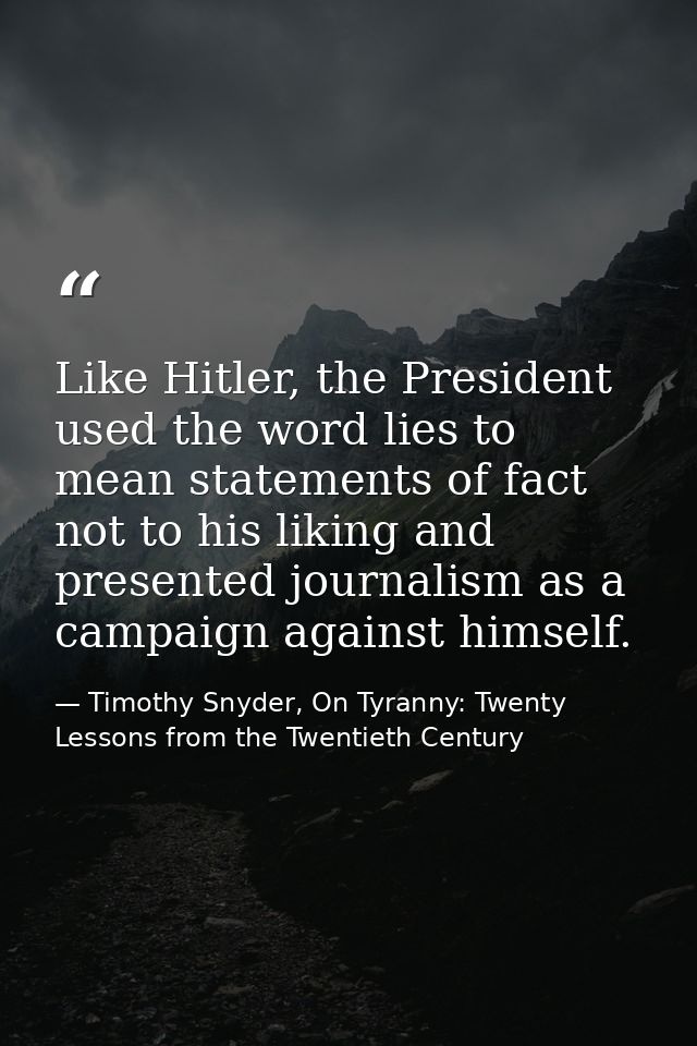 Like Hitler, the President used the word lies to mean statements of fact not to his liking and presented journalism as a — Timothy Snyder, On Tyranny: Twenty Lessons from the Twentieth Century