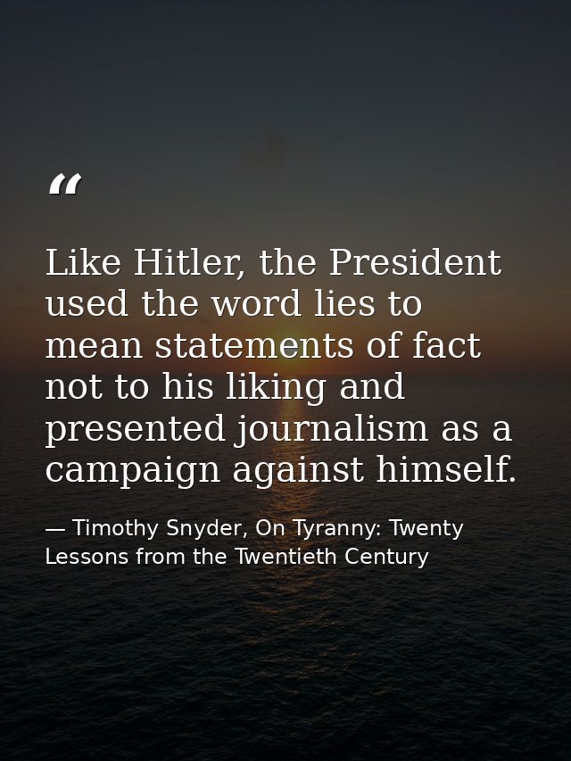 Like Hitler, the President used the word lies to mean statements of fact not to his liking and presented journalism as a — Timothy Snyder, On Tyranny: Twenty Lessons from the Twentieth Century