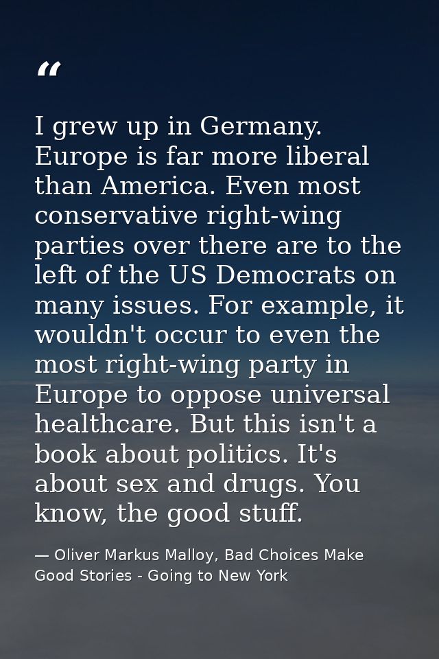 I grew up in Germany. Europe is far more liberal than America. Even most conservative right-wing parties over there are  — Oliver Markus Malloy, Bad Choices Make Good Stories - Going to New York
