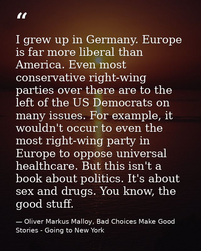 I grew up in Germany. Europe is far more liberal than America. Even most conservative right-wing parties over there are  — Oliver Markus Malloy, Bad Choices Make Good Stories - Going to New York