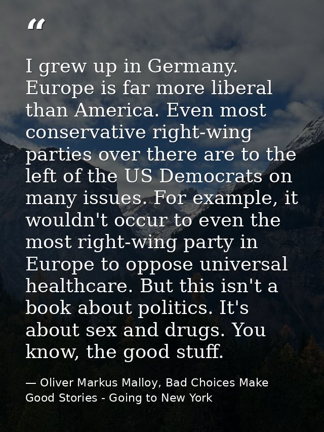 I grew up in Germany. Europe is far more liberal than America. Even most conservative right-wing parties over there are  — Oliver Markus Malloy, Bad Choices Make Good Stories - Going to New York