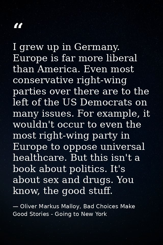 I grew up in Germany. Europe is far more liberal than America. Even most conservative right-wing parties over there are  — Oliver Markus Malloy, Bad Choices Make Good Stories - Going to New York