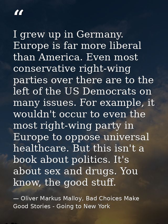 I grew up in Germany. Europe is far more liberal than America. Even most conservative right-wing parties over there are  — Oliver Markus Malloy, Bad Choices Make Good Stories - Going to New York