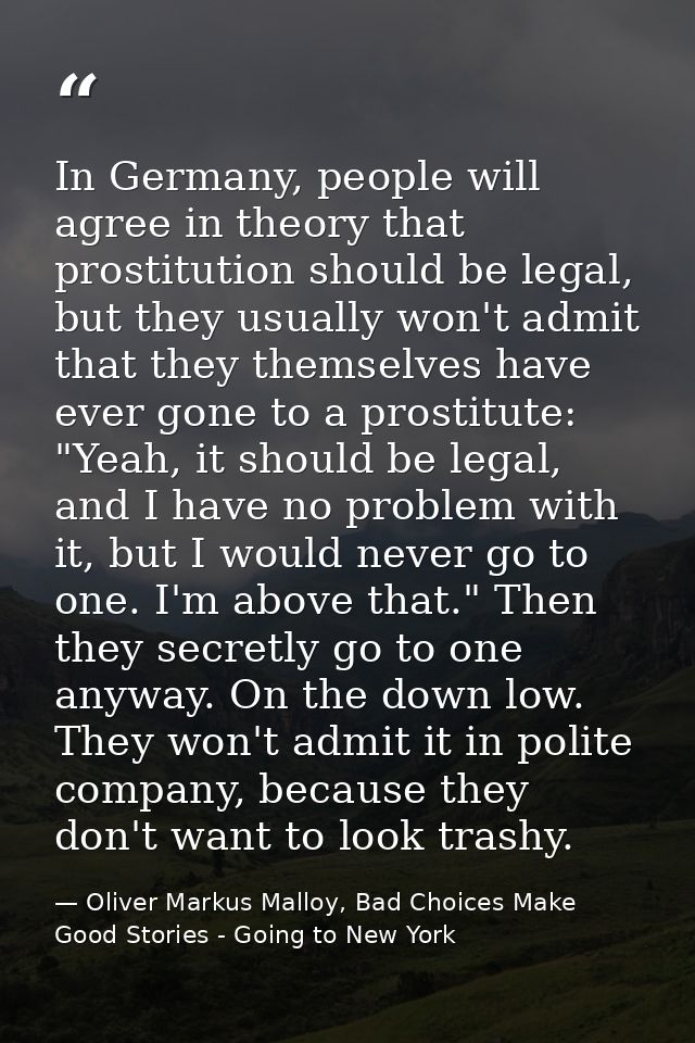 In Germany, people will agree in theory that prostitution should be legal, but they usually won't admit that they themse — Oliver Markus Malloy, Bad Choices Make Good Stories - Going to New York