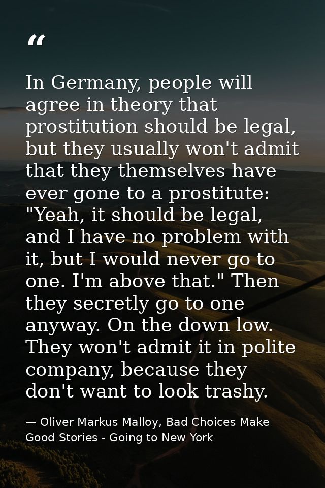 In Germany, people will agree in theory that prostitution should be legal, but they usually won't admit that they themse — Oliver Markus Malloy, Bad Choices Make Good Stories - Going to New York