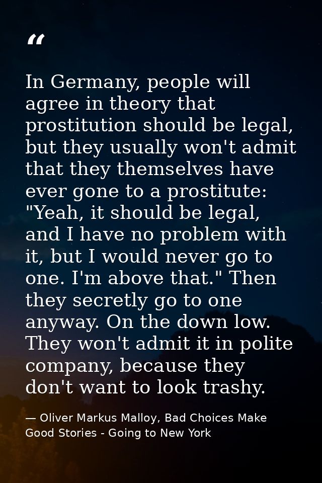 In Germany, people will agree in theory that prostitution should be legal, but they usually won't admit that they themse — Oliver Markus Malloy, Bad Choices Make Good Stories - Going to New York