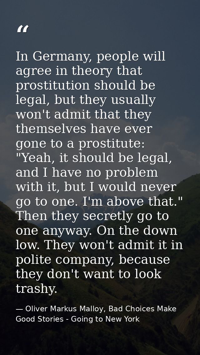 In Germany, people will agree in theory that prostitution should be legal, but they usually won't admit that they themse — Oliver Markus Malloy, Bad Choices Make Good Stories - Going to New York