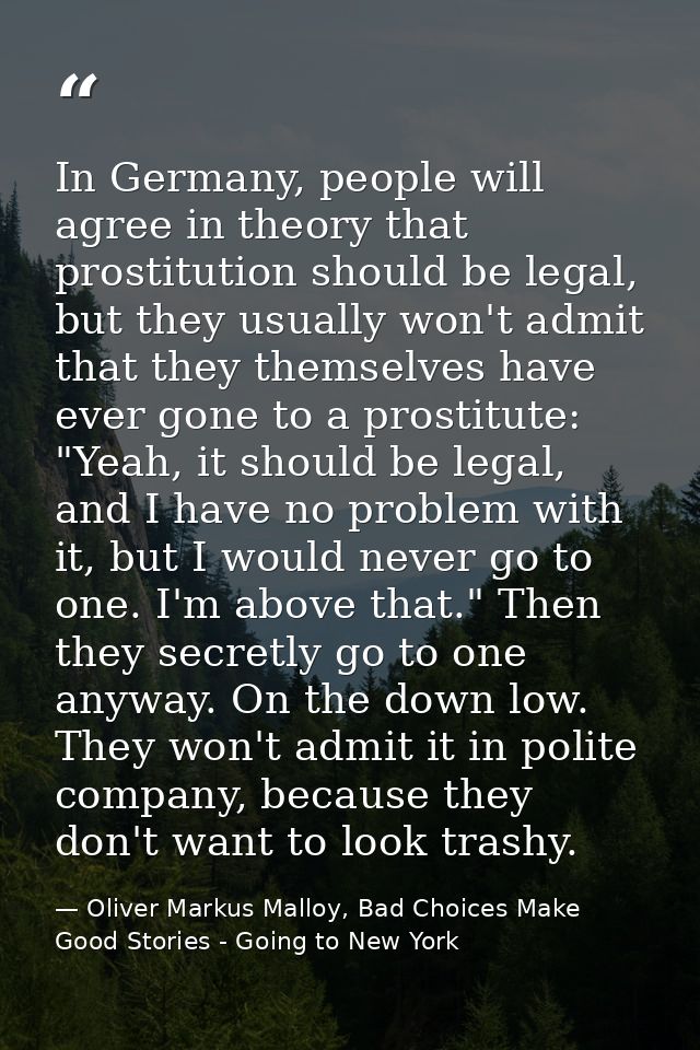 In Germany, people will agree in theory that prostitution should be legal, but they usually won't admit that they themse — Oliver Markus Malloy, Bad Choices Make Good Stories - Going to New York
