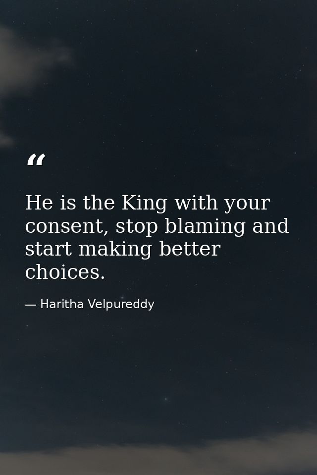 He is the King with your consent, stop blaming and start making better choices. — Haritha Velpureddy